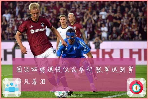 国羽四将退役仪式举行 张军送别贾一凡落泪