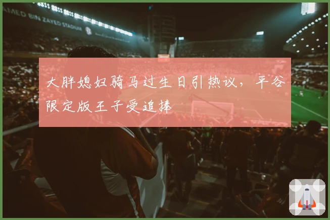 大胖媳妇骑马过生日引热议，平谷限定版王子受追捧