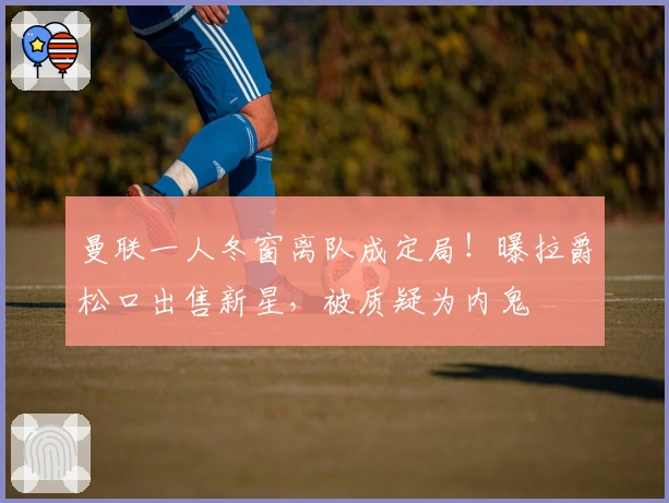 曼联一人冬窗离队成定局！曝拉爵松口出售新星，被质疑为内鬼