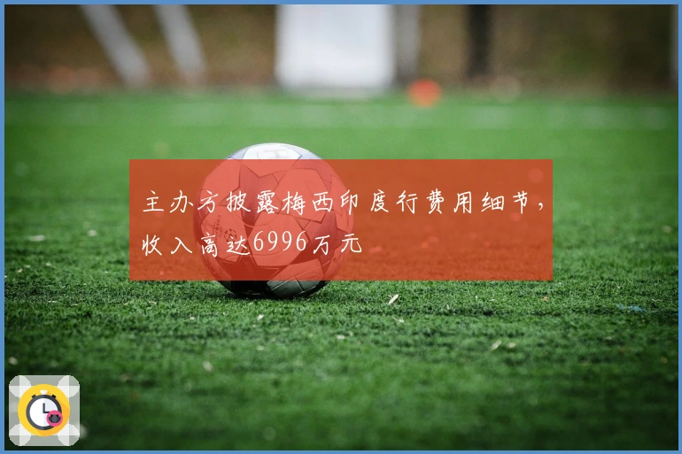 主办方披露梅西印度行费用细节，收入高达6996万元