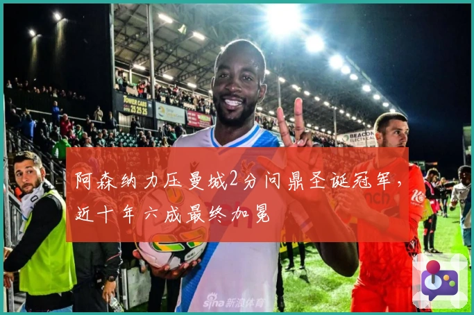 阿森纳力压曼城2分问鼎圣诞冠军，近十年六成最终加冕